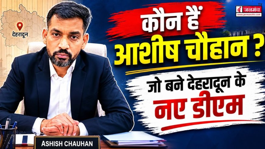 देहरादून के नए जिलाधिकारी आशीष चौहान: प्रशासनिक अनुभव और कार्यशैली का अनालिस