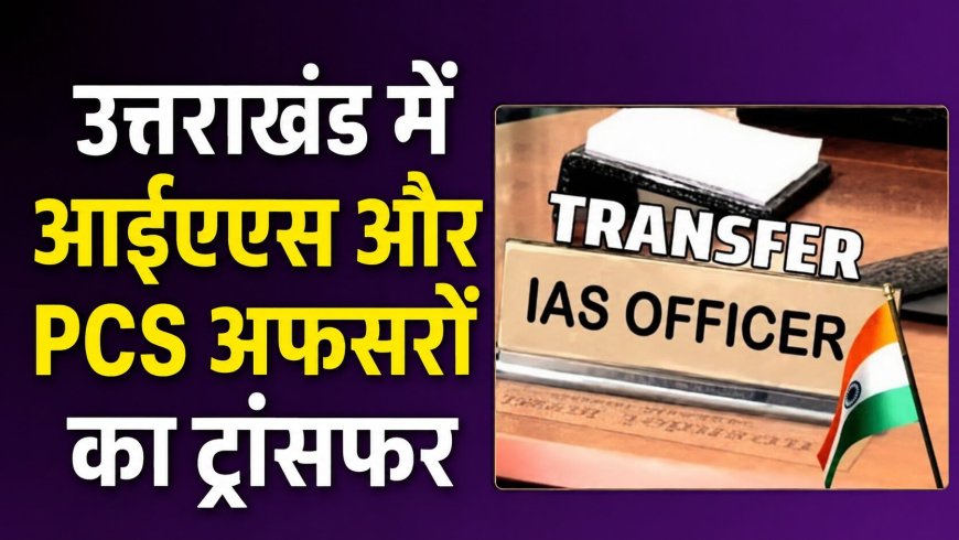उत्तराखंड में बंपर तबादलों का नया दौर: देखिए किस अधिकारी को मिली कौन सी जिम्मेदारी