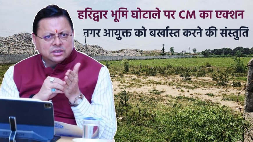 हरिद्वार भूमि घोटाले में मुख्यमंत्री का कड़ा कदम, नगर आयुक्त की बर्खास्तगी और पूर्व जिलाधिकारी को सजा की संस्तुति